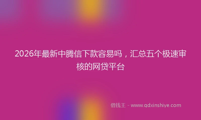 2026年最新中腾信下款容易吗，汇总五个极速审核的网贷平台