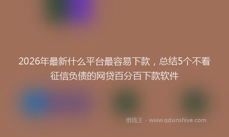 2026年最新什么平台最容易下款，总结5个不看征信负债的网贷百分百下款软件