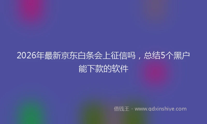 2026年最新京东白条会上征信吗，总结5个黑户能下款的软件