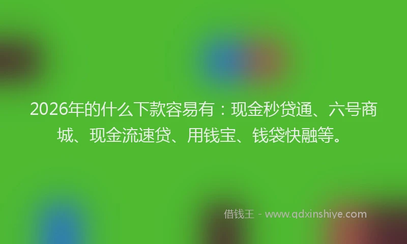 2026年的什么下款容易有:现金秒贷通、六号商城、现金流速贷、用钱宝、钱袋快融等。