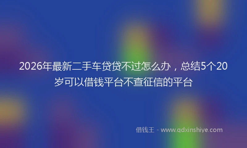2026年最新二手车贷贷不过怎么办，总结5个20岁可以借钱平台不查征信的平台