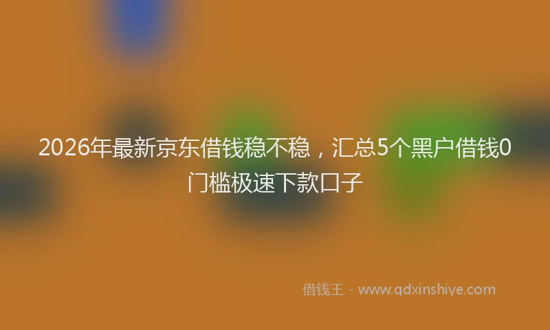 2026年最新京东借钱稳不稳，汇总5个黑户借钱0门槛极速下款口子