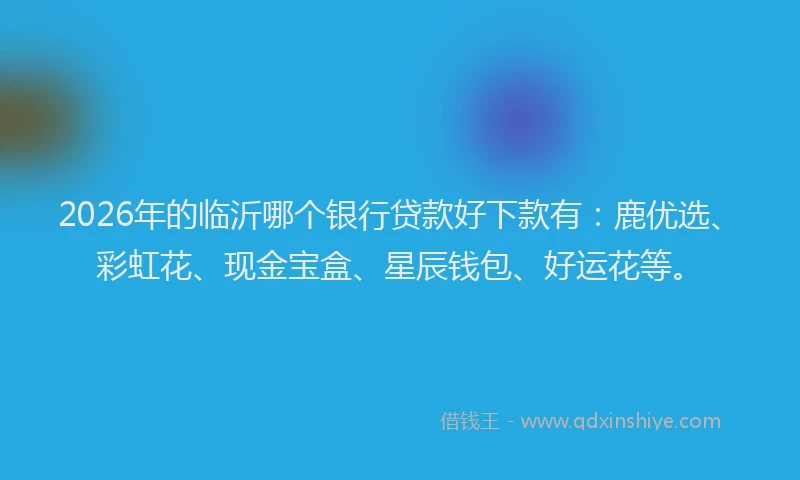 2026年的临沂哪个银行贷款好下款有：鹿优选、彩虹花、现金宝盒、星辰钱包、好运花等。