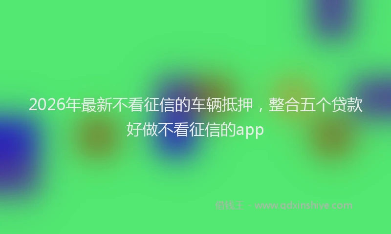 2026年最新不看征信的车辆抵押，整合五个贷款好做不看征信的app