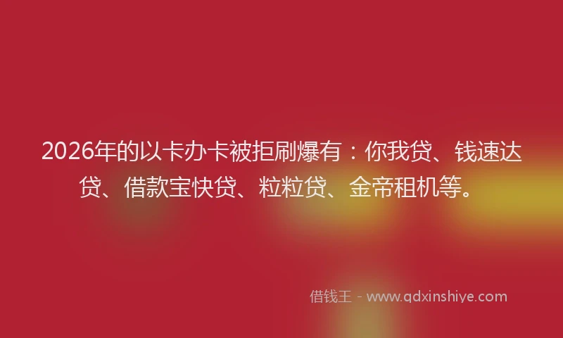 2026年的以卡办卡被拒刷爆有：你我贷、钱速达贷、借款宝快贷、粒粒贷、金帝租机等。