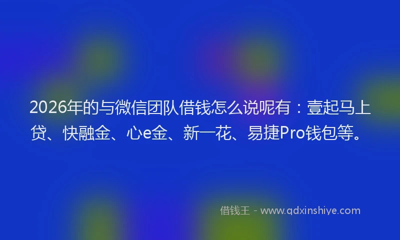 2026年的与微信团队借钱怎么说呢有：壹起马上贷、快融金、心e金、新一花、易捷Pro钱包等。