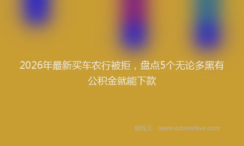 2026年最新买车农行被拒,盘点5个无论多黑有公积金就能下款