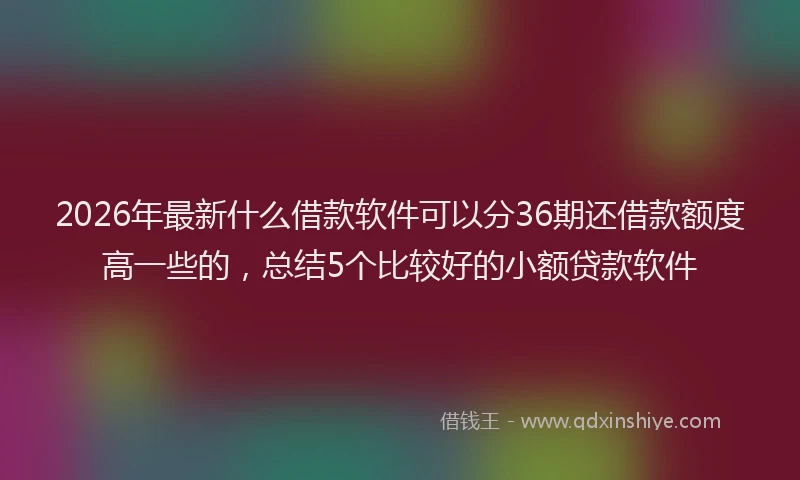 2026年最新什么借款软件可以分36期还借款额度高一些的，总结5个比较好的小额贷款软件