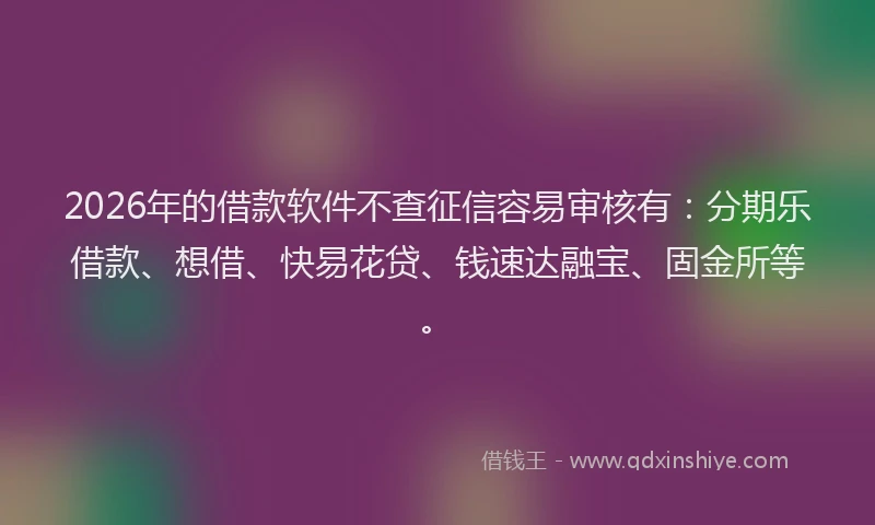 2026年的借款软件不查征信容易审核有：分期乐借款、想借、快易花贷、钱速达融宝、固金所等。