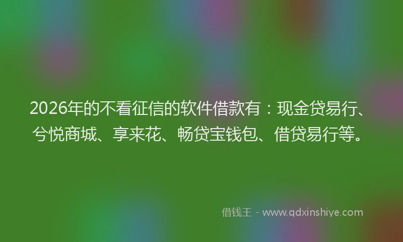 2026年的不看征信的软件借款有：现金贷易行、兮悦商城、享来花、畅贷宝钱包、借贷易行等。