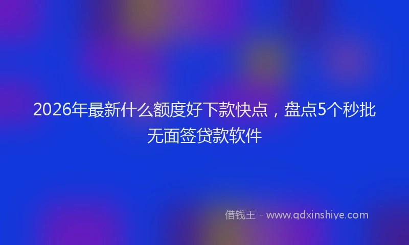 2026年最新什么额度好下款快点，盘点5个秒批无面签贷款软件
