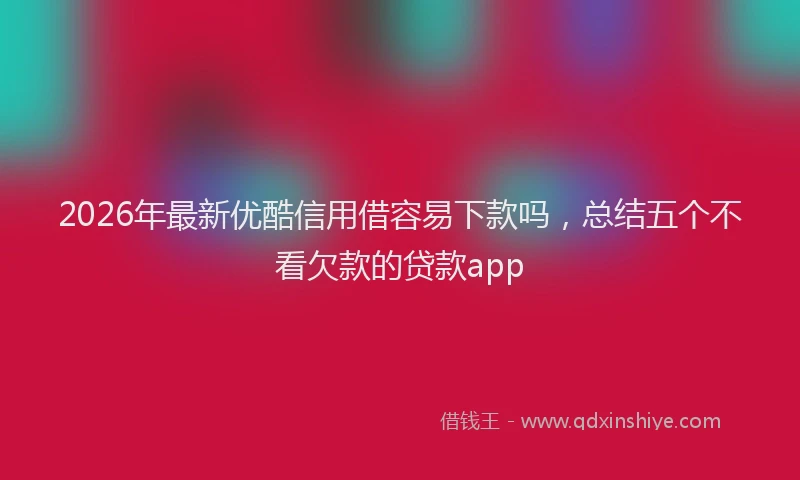 2026年最新优酷信用借容易下款吗，总结五个不看欠款的贷款app
