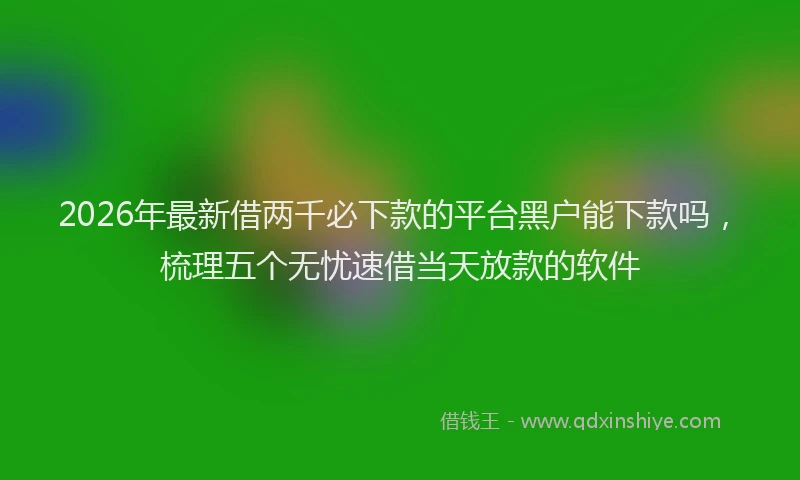 2026年最新借两千必下款的平台黑户能下款吗，梳理五个无忧速借当天放款的软件