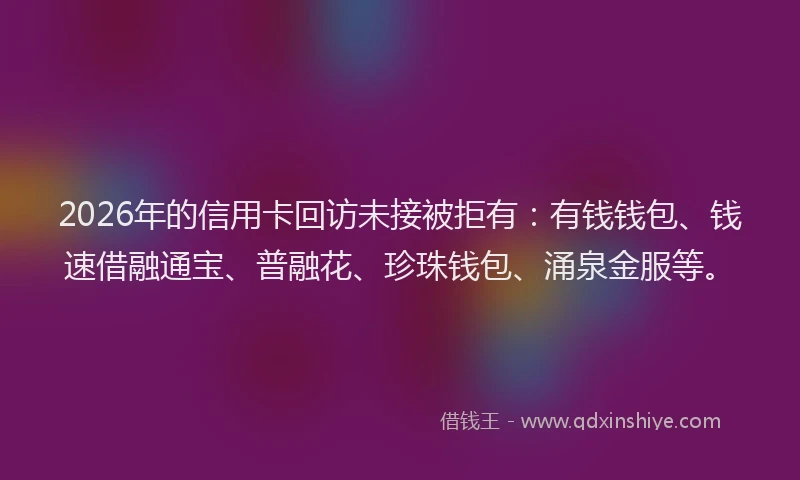 2026年的信用卡回访未接被拒有：有钱钱包、钱速借融通宝、普融花、珍珠钱包、涌泉金服等。