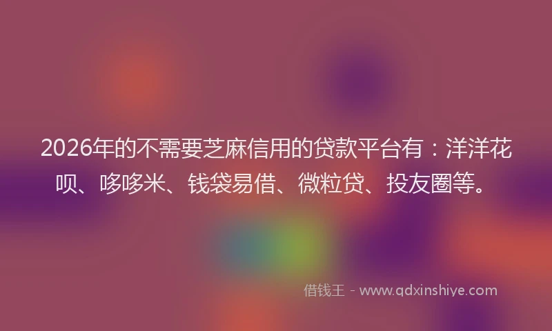 2026年的不需要芝麻信用的贷款平台有：洋洋花呗、哆哆米、钱袋易借、微粒贷、投友圈等。