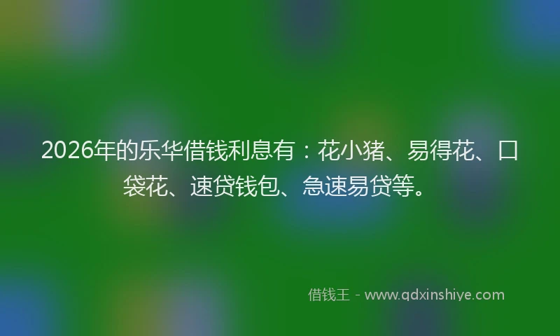 2026年的乐华借钱利息有：花小猪、易得花、口袋花、速贷钱包、急速易贷等。