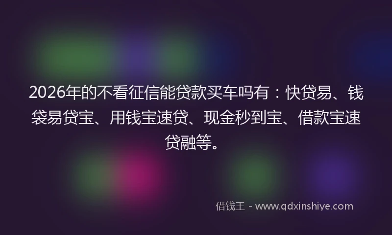 2026年的不看征信能贷款买车吗有：快贷易、钱袋易贷宝、用钱宝速贷、现金秒到宝、借款宝速贷融等。