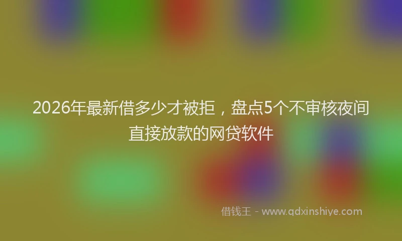 2026年最新借多少才被拒，盘点5个不审核夜间直接放款的网贷软件