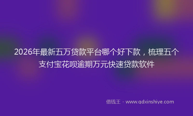2026年最新五万贷款平台哪个好下款，梳理五个支付宝花呗逾期万元快速贷款软件