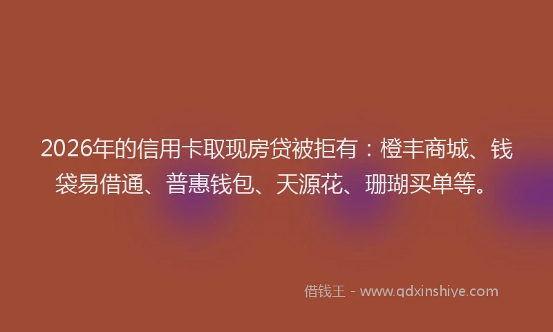 2026年的信用卡取现房贷被拒有：橙丰商城、钱袋易借通、普惠钱包、天源花、珊瑚买单等。