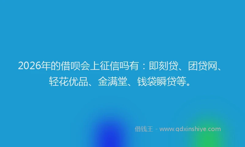 2026年的借呗会上征信吗有：即刻贷、团贷网、轻花优品、金满堂、钱袋瞬贷等。
