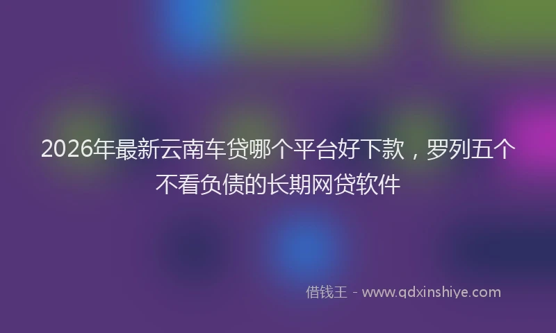 2026年最新云南车贷哪个平台好下款，罗列五个不看负债的长期网贷软件