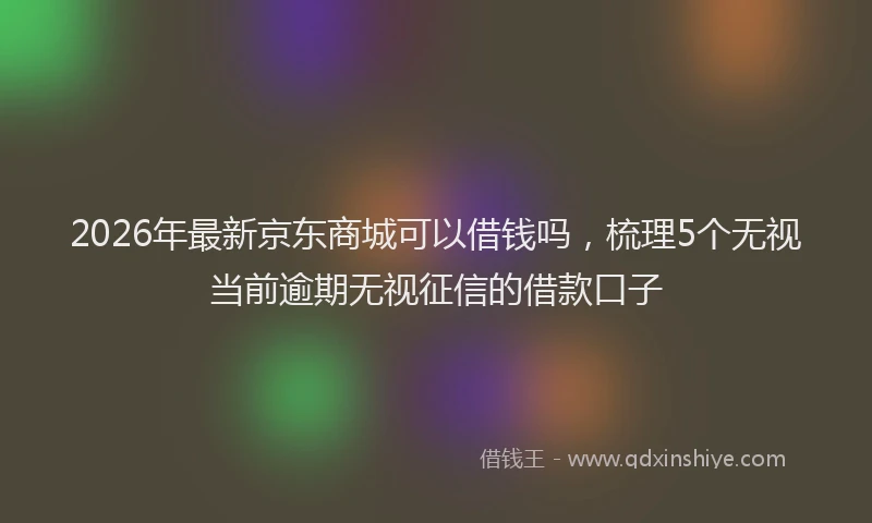 2026年最新京东商城可以借钱吗，梳理5个无视当前逾期无视征信的借款口子