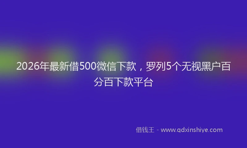 2026年最新借500微信下款，罗列5个无视黑户百分百下款平台