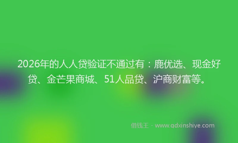 2026年的人人贷验证不通过有：鹿优选、现金好贷、金芒果商城、51人品贷、沪商财富等。