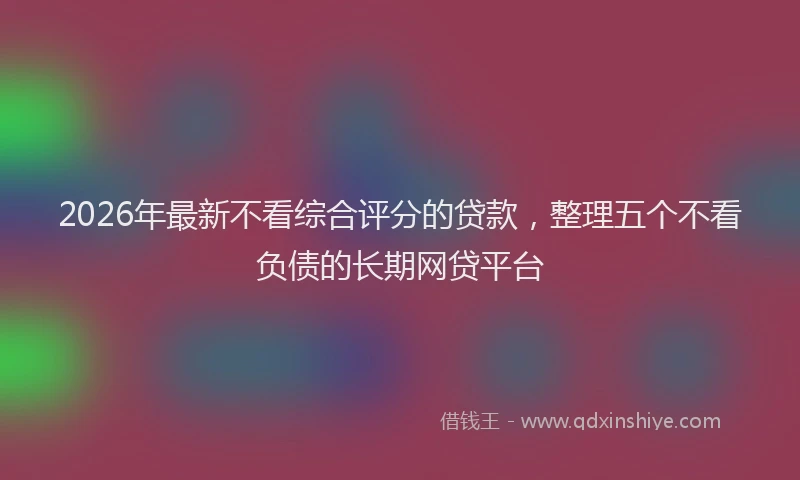 2026年最新不看综合评分的贷款,整理五个不看负债的长期网贷平台