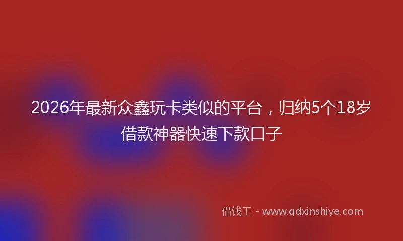 2026年最新众鑫玩卡类似的平台,归纳5个18岁借款神器快速下款口子