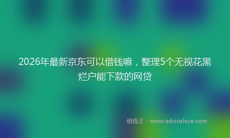 2026年最新京东可以借钱嘛，整理5个无视花黑烂户能下款的网贷