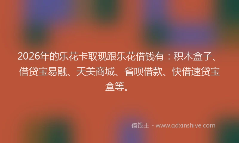 2026年的乐花卡取现跟乐花借钱有:积木盒子、借贷宝易融、天美商城、省呗借款、快借速贷宝盒等。