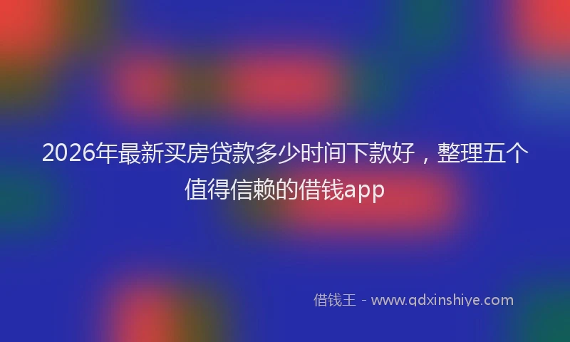 2026年最新买房贷款多少时间下款好,整理五个值得信赖的借钱app