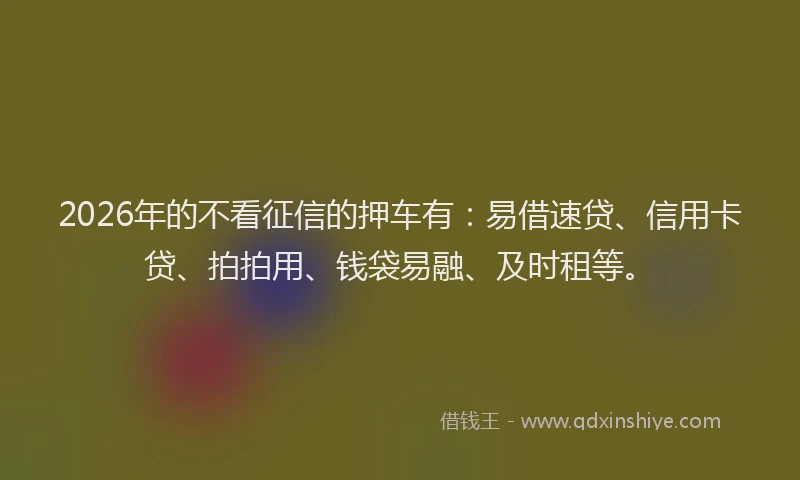 2026年的不看征信的押车有：易借速贷、信用卡贷、拍拍用、钱袋易融、及时租等。