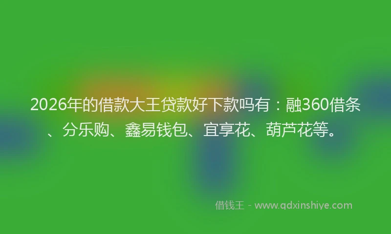 2026年的借款大王贷款好下款吗有：融360借条、分乐购、鑫易钱包、宜享花、葫芦花等。
