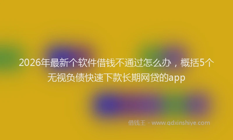 2026年最新个软件借钱不通过怎么办，概括5个无视负债快速下款长期网贷的app