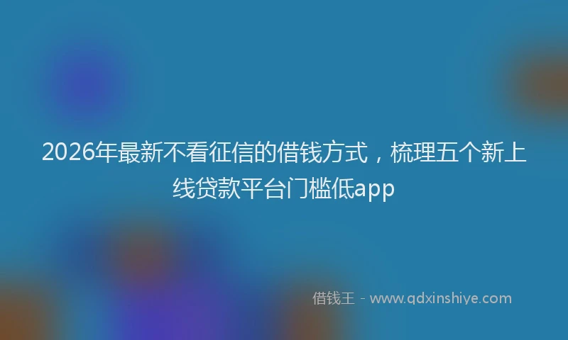 2026年最新不看征信的借钱方式，梳理五个新上线贷款平台门槛低app