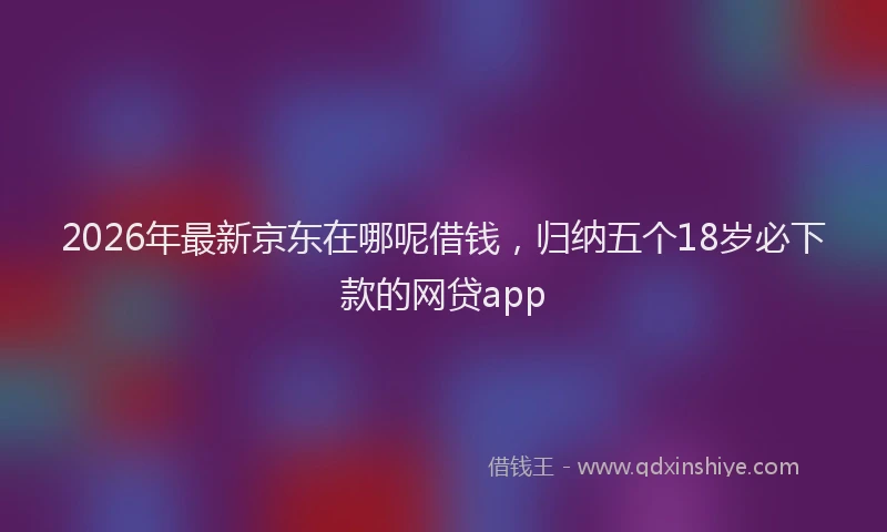 2026年最新京东在哪呢借钱，归纳五个18岁必下款的网贷app