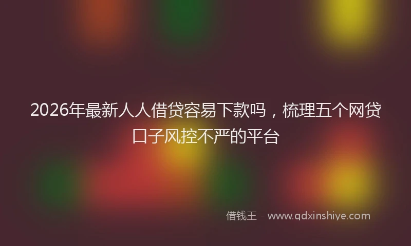 2026年最新人人借贷容易下款吗,梳理五个网贷口子风控不严的平台