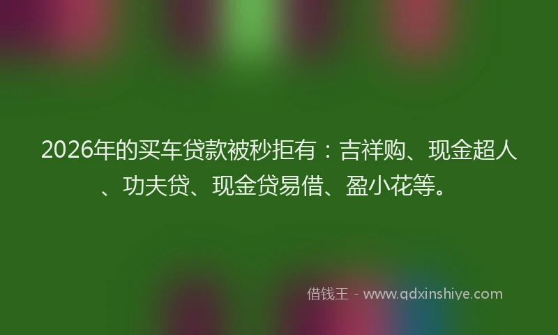 2026年的买车贷款被秒拒有:吉祥购、现金超人、功夫贷、现金贷易借、盈小花等。