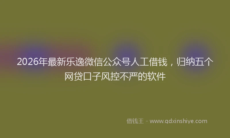 2026年最新乐逸微信公众号人工借钱，归纳五个网贷口子风控不严的软件