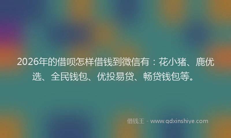 2026年的借呗怎样借钱到微信有：花小猪、鹿优选、全民钱包、优投易贷、畅贷钱包等。