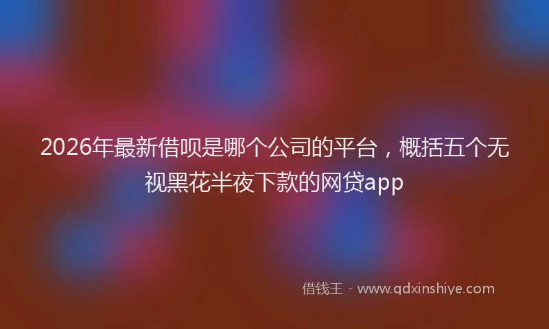 2026年最新借呗是哪个公司的平台,概括五个无视黑花半夜下款的网贷app