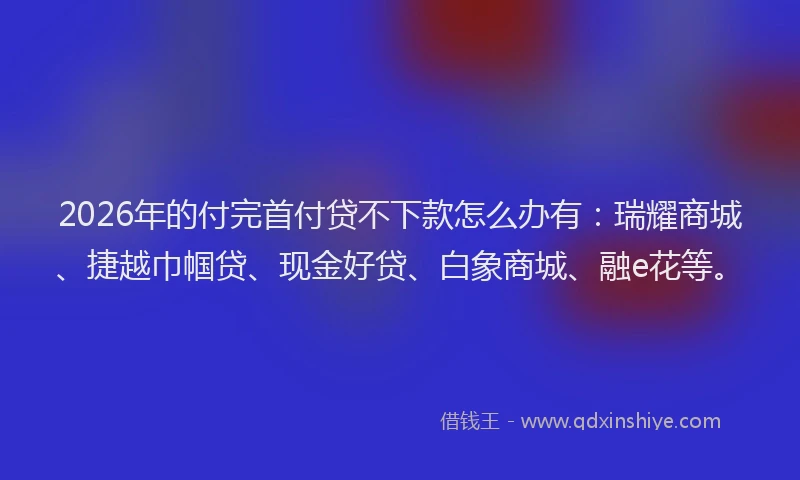 2026年的付完首付贷不下款怎么办有：瑞耀商城、捷越巾帼贷、现金好贷、白象商城、融e花等。