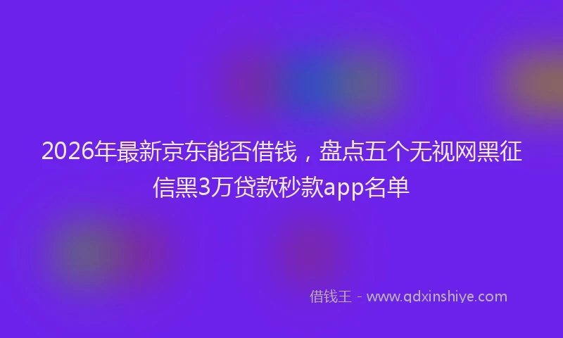 2026年最新京东能否借钱，盘点五个无视网黑征信黑3万贷款秒款app名单