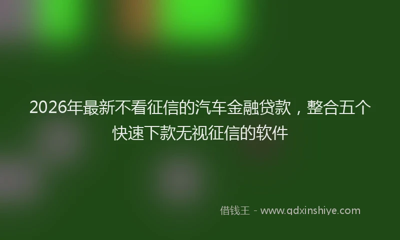 2026年最新不看征信的汽车金融贷款，整合五个快速下款无视征信的软件