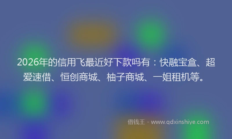2026年的信用飞最近好下款吗有：快融宝盒、超爱速借、恒创商城、柚子商城、一姐租机等。