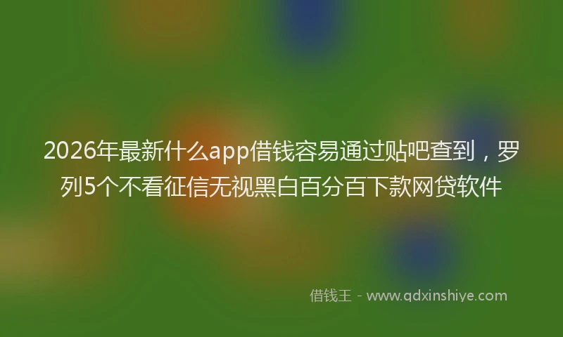 2026年最新什么app借钱容易通过贴吧查到，罗列5个不看征信无视黑白百分百下款网贷软件