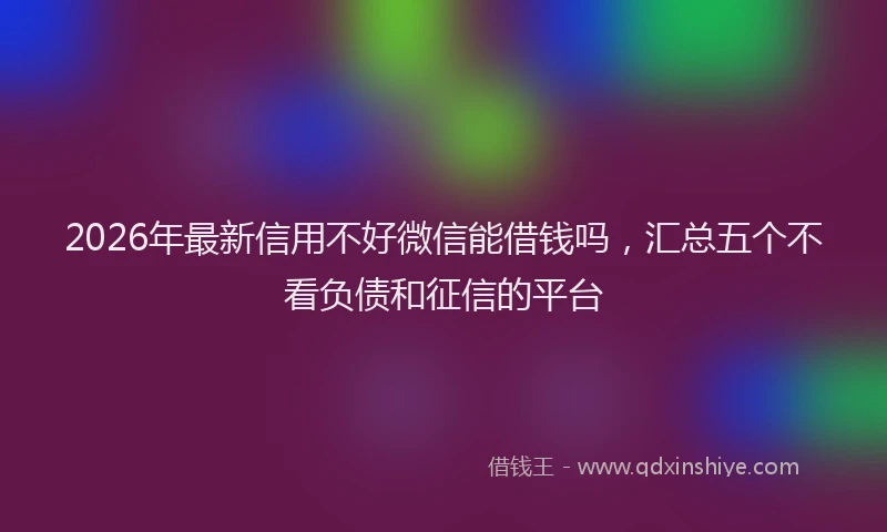 2026年最新信用不好微信能借钱吗，汇总五个不看负债和征信的平台